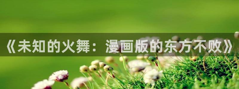 禁漫天堂18comic：《未知的火舞：漫画版的东方不败》